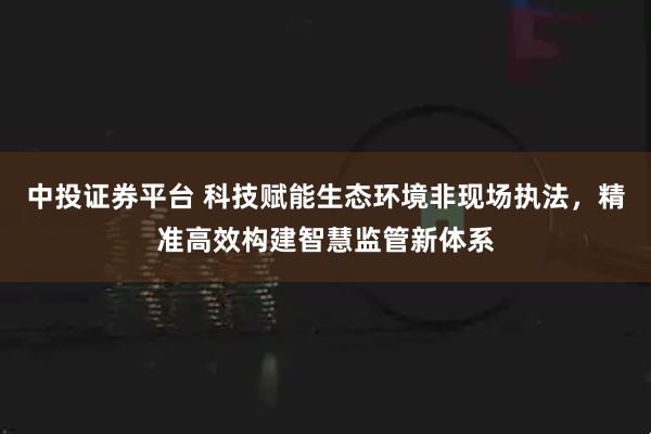中投证券平台 科技赋能生态环境非现场执法，精准高效构建智慧监管新体系
