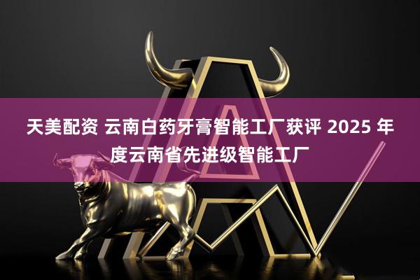 天美配资 云南白药牙膏智能工厂获评 2025 年度云南省先进级智能工厂