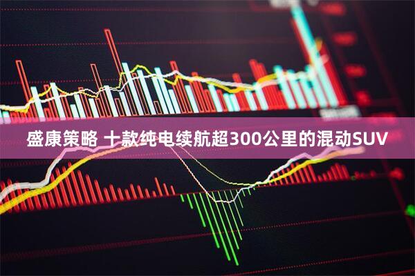 盛康策略 十款纯电续航超300公里的混动SUV