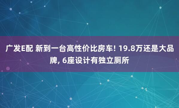 广发E配 新到一台高性价比房车! 19.8万还是大品牌, 6座设计有独立厕所