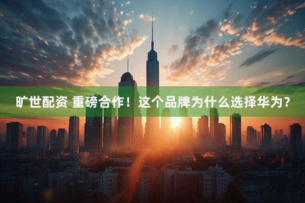 旷世配资 重磅合作！这个品牌为什么选择华为？