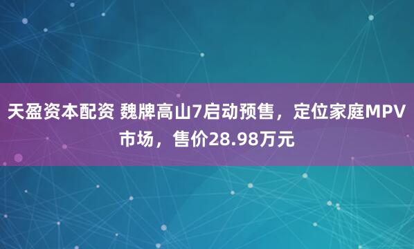 天盈资本配资 魏牌高山7启动预售，定位家庭MPV市场，售价28.98万元