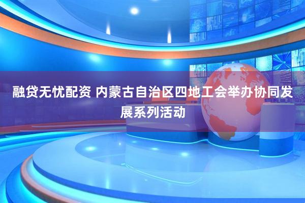 融贷无忧配资 内蒙古自治区四地工会举办协同发展系列活动