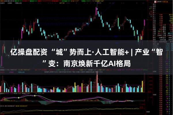 亿操盘配资 “城”势而上·人工智能+ | 产业“智”变：南京焕新千亿AI格局