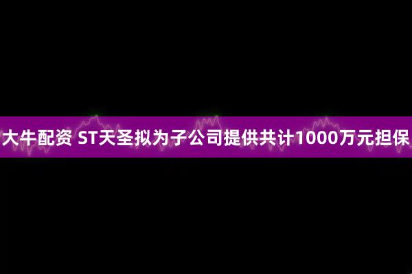 大牛配资 ST天圣拟为子公司提供共计1000万元担保