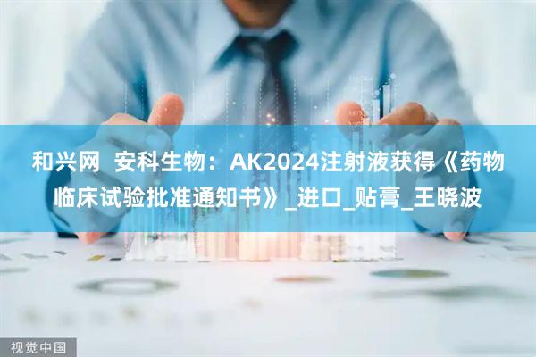 和兴网  安科生物:AK2024注射液获得《药物临床试验批准通知书》_进口_贴膏_王晓波
