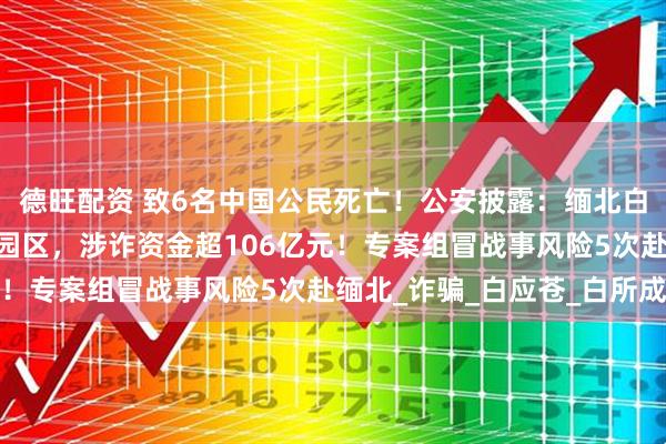 德旺配资 致6名中国公民死亡!公安披露:缅北白家建了41个大型赌诈园区,涉诈资金超106亿元!专案组冒战事风险5次赴缅北_诈骗_白应苍_白所成