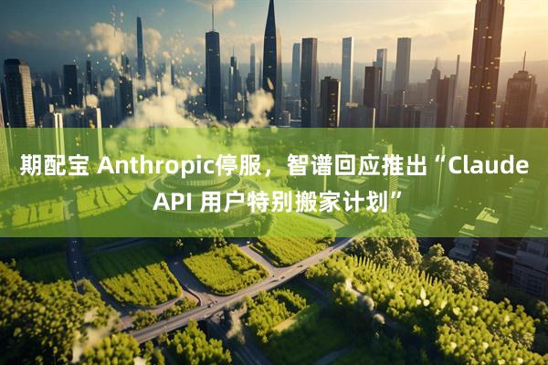 期配宝 Anthropic停服，智谱回应推出“Claude API 用户特别搬家计划”