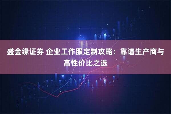 盛金缘证券 企业工作服定制攻略:靠谱生产商与高性价比之选