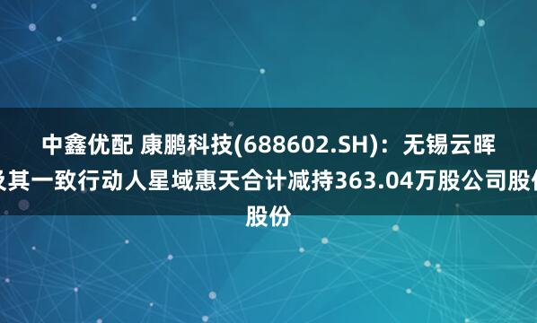 中鑫优配 康鹏科技(688602.SH)：无锡云晖及其一致行动人星域惠天合计减持363.04万股公司股份
